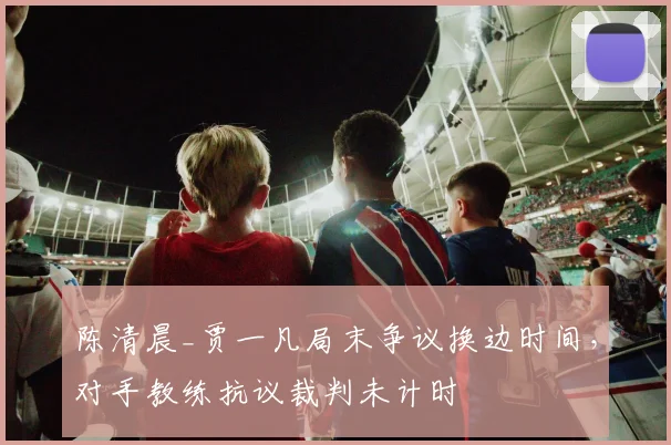 陈清晨_贾一凡局末争议换边时间，对手教练抗议裁判未计时